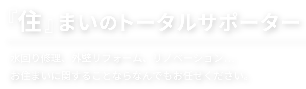 住まいのトータルサポーター。水回り修理、外壁リフォーム、リノベーション。お住まいに関することならなんでもお任せください。