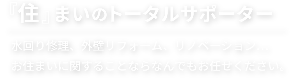 住まいのトータルサポーター。水回り修理、外壁リフォーム、リノベーション。お住まいに関することならなんでもお任せください。